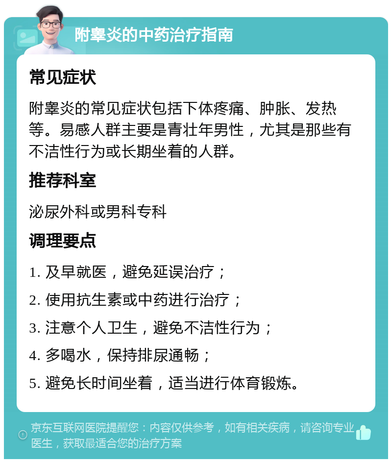 附睾炎的中药治疗指南 常见症状 附睾炎的常见症状包括下体疼痛、肿胀、发热等。易感人群主要是青壮年男性，尤其是那些有不洁性行为或长期坐着的人群。 推荐科室 泌尿外科或男科专科 调理要点 1. 及早就医，避免延误治疗； 2. 使用抗生素或中药进行治疗； 3. 注意个人卫生，避免不洁性行为； 4. 多喝水，保持排尿通畅； 5. 避免长时间坐着，适当进行体育锻炼。