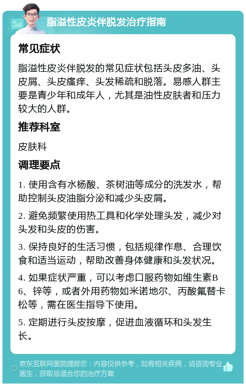 脂溢性皮炎伴脱发治疗指南 常见症状 脂溢性皮炎伴脱发的常见症状包括头皮多油、头皮屑、头皮瘙痒、头发稀疏和脱落。易感人群主要是青少年和成年人，尤其是油性皮肤者和压力较大的人群。 推荐科室 皮肤科 调理要点 1. 使用含有水杨酸、茶树油等成分的洗发水，帮助控制头皮油脂分泌和减少头皮屑。 2. 避免频繁使用热工具和化学处理头发，减少对头发和头皮的伤害。 3. 保持良好的生活习惯，包括规律作息、合理饮食和适当运动，帮助改善身体健康和头发状况。 4. 如果症状严重，可以考虑口服药物如维生素B6、锌等，或者外用药物如米诺地尔、丙酸氟替卡松等，需在医生指导下使用。 5. 定期进行头皮按摩，促进血液循环和头发生长。