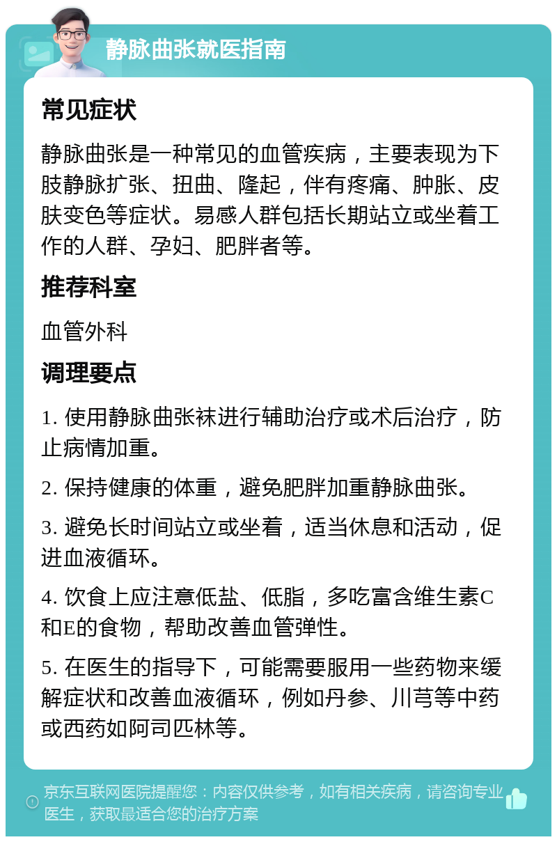 静脉曲张就医指南 常见症状 静脉曲张是一种常见的血管疾病，主要表现为下肢静脉扩张、扭曲、隆起，伴有疼痛、肿胀、皮肤变色等症状。易感人群包括长期站立或坐着工作的人群、孕妇、肥胖者等。 推荐科室 血管外科 调理要点 1. 使用静脉曲张袜进行辅助治疗或术后治疗，防止病情加重。 2. 保持健康的体重，避免肥胖加重静脉曲张。 3. 避免长时间站立或坐着，适当休息和活动，促进血液循环。 4. 饮食上应注意低盐、低脂，多吃富含维生素C和E的食物，帮助改善血管弹性。 5. 在医生的指导下，可能需要服用一些药物来缓解症状和改善血液循环，例如丹参、川芎等中药或西药如阿司匹林等。