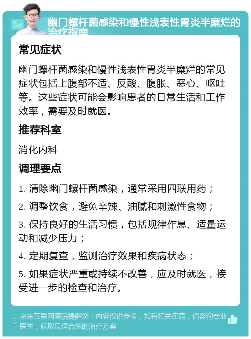 幽门螺杆菌感染和慢性浅表性胃炎半糜烂的治疗指南 常见症状 幽门螺杆菌感染和慢性浅表性胃炎半糜烂的常见症状包括上腹部不适、反酸、腹胀、恶心、呕吐等。这些症状可能会影响患者的日常生活和工作效率，需要及时就医。 推荐科室 消化内科 调理要点 1. 清除幽门螺杆菌感染，通常采用四联用药； 2. 调整饮食，避免辛辣、油腻和刺激性食物； 3. 保持良好的生活习惯，包括规律作息、适量运动和减少压力； 4. 定期复查，监测治疗效果和疾病状态； 5. 如果症状严重或持续不改善，应及时就医，接受进一步的检查和治疗。