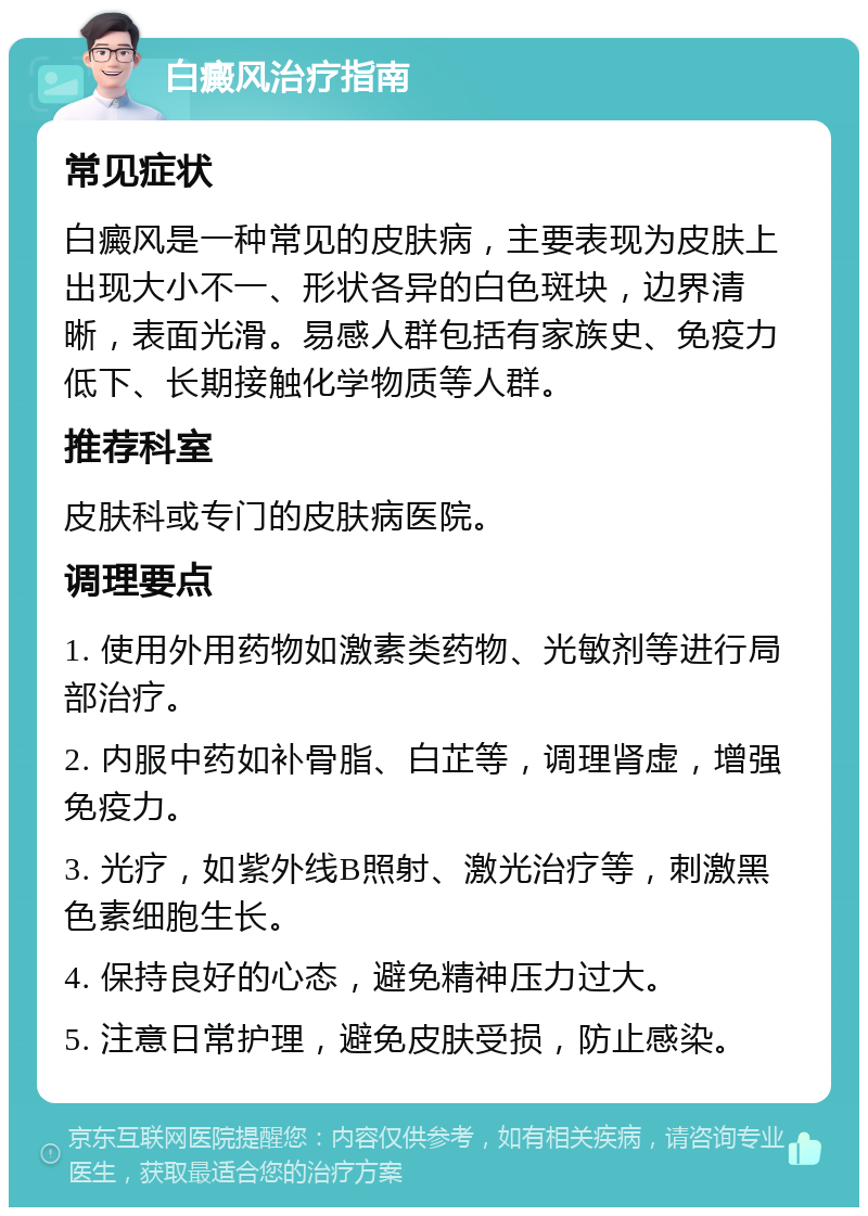 白癜风治疗指南 常见症状 白癜风是一种常见的皮肤病，主要表现为皮肤上出现大小不一、形状各异的白色斑块，边界清晰，表面光滑。易感人群包括有家族史、免疫力低下、长期接触化学物质等人群。 推荐科室 皮肤科或专门的皮肤病医院。 调理要点 1. 使用外用药物如激素类药物、光敏剂等进行局部治疗。 2. 内服中药如补骨脂、白芷等，调理肾虚，增强免疫力。 3. 光疗，如紫外线B照射、激光治疗等，刺激黑色素细胞生长。 4. 保持良好的心态，避免精神压力过大。 5. 注意日常护理，避免皮肤受损，防止感染。