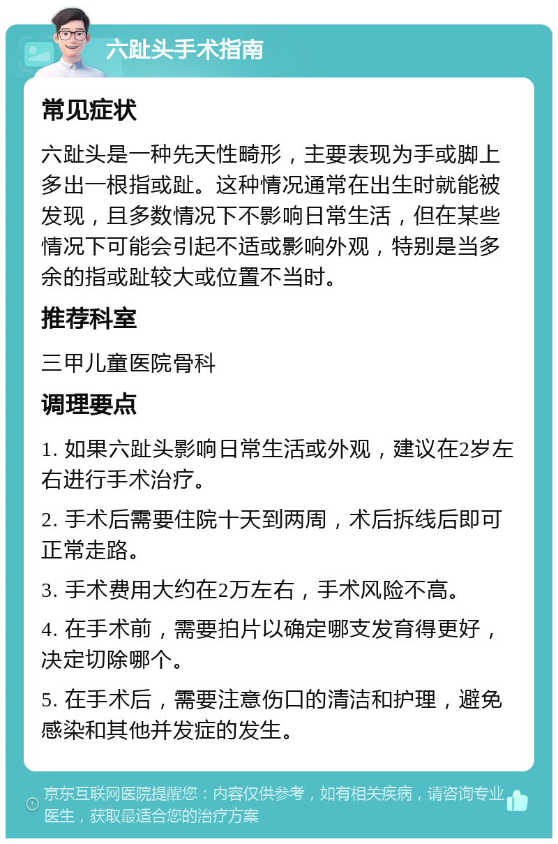 六趾头手术指南 常见症状 六趾头是一种先天性畸形，主要表现为手或脚上多出一根指或趾。这种情况通常在出生时就能被发现，且多数情况下不影响日常生活，但在某些情况下可能会引起不适或影响外观，特别是当多余的指或趾较大或位置不当时。 推荐科室 三甲儿童医院骨科 调理要点 1. 如果六趾头影响日常生活或外观，建议在2岁左右进行手术治疗。 2. 手术后需要住院十天到两周，术后拆线后即可正常走路。 3. 手术费用大约在2万左右，手术风险不高。 4. 在手术前，需要拍片以确定哪支发育得更好，决定切除哪个。 5. 在手术后，需要注意伤口的清洁和护理，避免感染和其他并发症的发生。