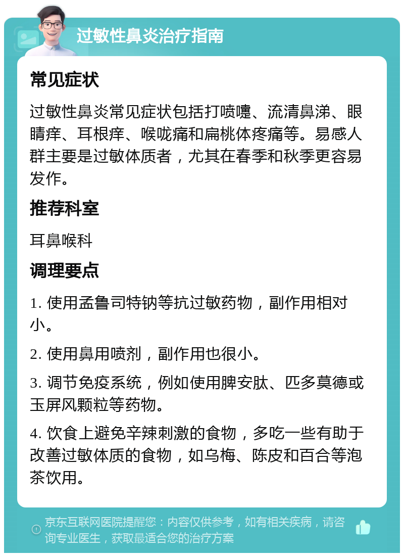 过敏性鼻炎治疗指南 常见症状 过敏性鼻炎常见症状包括打喷嚏、流清鼻涕、眼睛痒、耳根痒、喉咙痛和扁桃体疼痛等。易感人群主要是过敏体质者，尤其在春季和秋季更容易发作。 推荐科室 耳鼻喉科 调理要点 1. 使用孟鲁司特钠等抗过敏药物，副作用相对小。 2. 使用鼻用喷剂，副作用也很小。 3. 调节免疫系统，例如使用脾安肽、匹多莫德或玉屏风颗粒等药物。 4. 饮食上避免辛辣刺激的食物，多吃一些有助于改善过敏体质的食物，如乌梅、陈皮和百合等泡茶饮用。