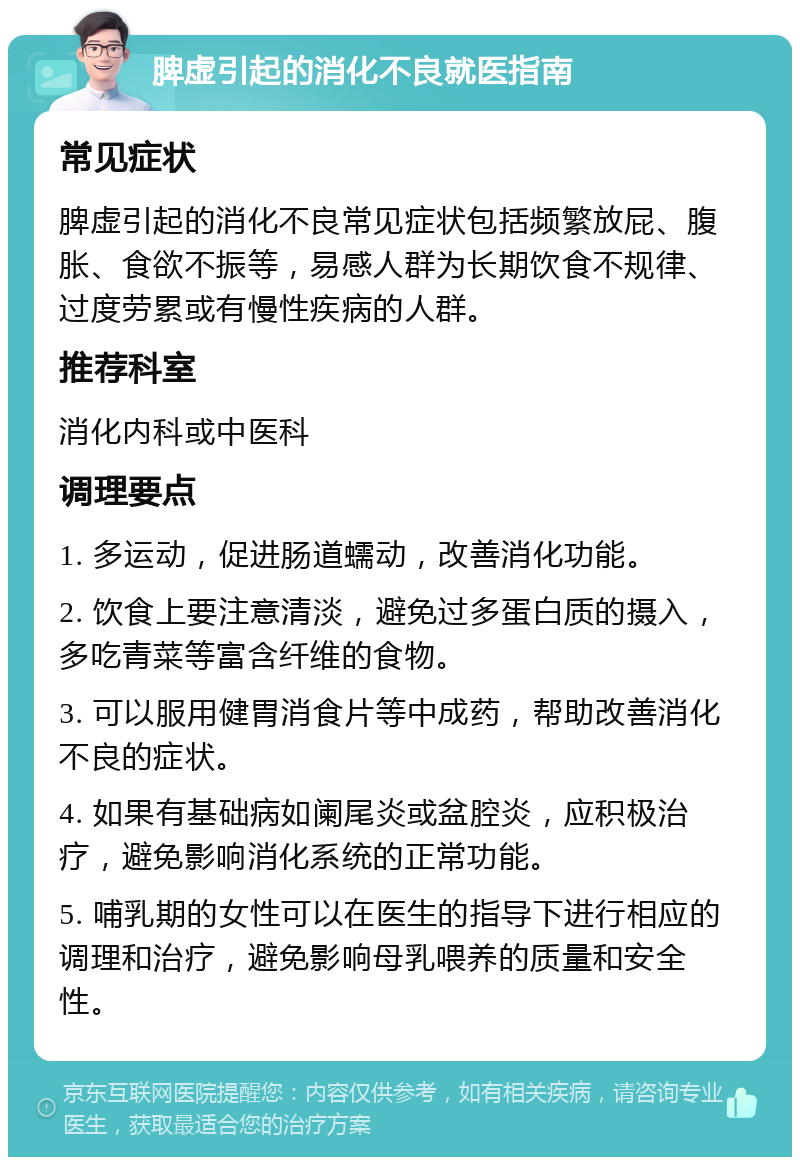 脾虚引起的消化不良就医指南 常见症状 脾虚引起的消化不良常见症状包括频繁放屁、腹胀、食欲不振等，易感人群为长期饮食不规律、过度劳累或有慢性疾病的人群。 推荐科室 消化内科或中医科 调理要点 1. 多运动，促进肠道蠕动，改善消化功能。 2. 饮食上要注意清淡，避免过多蛋白质的摄入，多吃青菜等富含纤维的食物。 3. 可以服用健胃消食片等中成药，帮助改善消化不良的症状。 4. 如果有基础病如阑尾炎或盆腔炎，应积极治疗，避免影响消化系统的正常功能。 5. 哺乳期的女性可以在医生的指导下进行相应的调理和治疗，避免影响母乳喂养的质量和安全性。