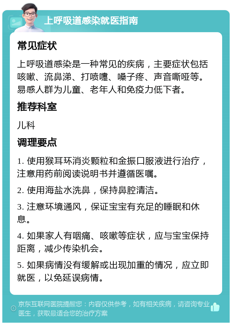 上呼吸道感染就医指南 常见症状 上呼吸道感染是一种常见的疾病，主要症状包括咳嗽、流鼻涕、打喷嚏、嗓子疼、声音嘶哑等。易感人群为儿童、老年人和免疫力低下者。 推荐科室 儿科 调理要点 1. 使用猴耳环消炎颗粒和金振口服液进行治疗，注意用药前阅读说明书并遵循医嘱。 2. 使用海盐水洗鼻，保持鼻腔清洁。 3. 注意环境通风，保证宝宝有充足的睡眠和休息。 4. 如果家人有咽痛、咳嗽等症状，应与宝宝保持距离，减少传染机会。 5. 如果病情没有缓解或出现加重的情况，应立即就医，以免延误病情。