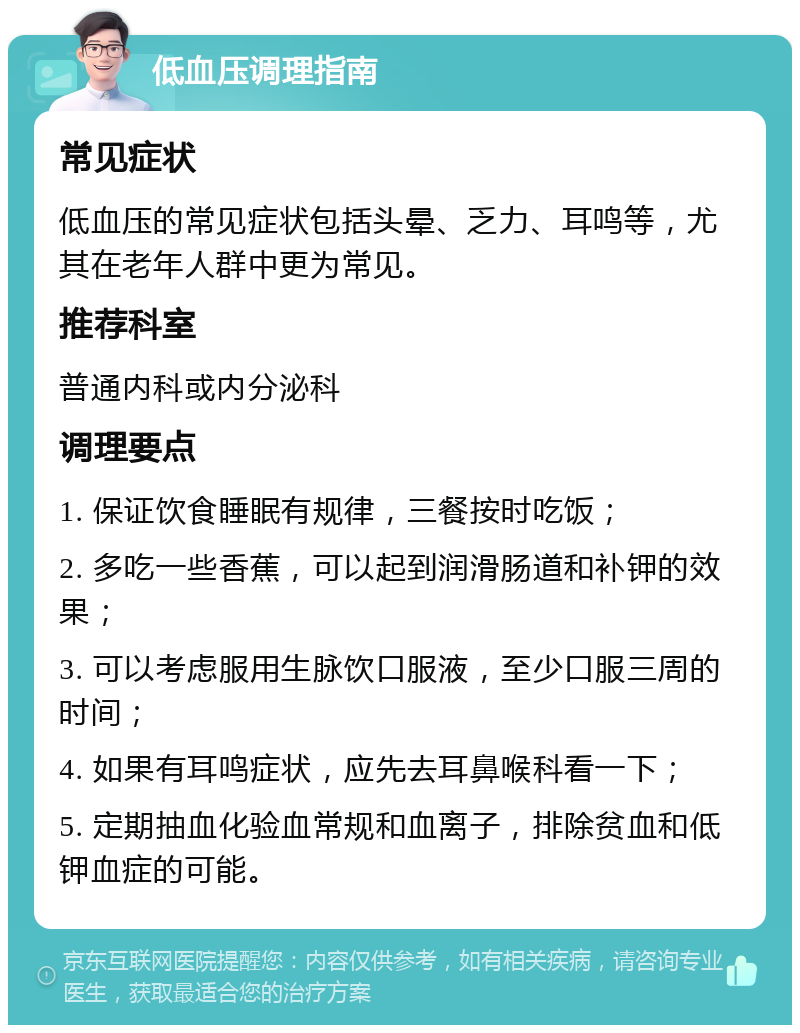 低血压调理指南 常见症状 低血压的常见症状包括头晕、乏力、耳鸣等，尤其在老年人群中更为常见。 推荐科室 普通内科或内分泌科 调理要点 1. 保证饮食睡眠有规律，三餐按时吃饭； 2. 多吃一些香蕉，可以起到润滑肠道和补钾的效果； 3. 可以考虑服用生脉饮口服液，至少口服三周的时间； 4. 如果有耳鸣症状，应先去耳鼻喉科看一下； 5. 定期抽血化验血常规和血离子，排除贫血和低钾血症的可能。