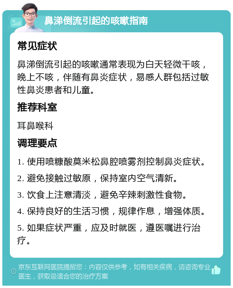 鼻涕倒流引起的咳嗽指南 常见症状 鼻涕倒流引起的咳嗽通常表现为白天轻微干咳，晚上不咳，伴随有鼻炎症状，易感人群包括过敏性鼻炎患者和儿童。 推荐科室 耳鼻喉科 调理要点 1. 使用喷糠酸莫米松鼻腔喷雾剂控制鼻炎症状。 2. 避免接触过敏原，保持室内空气清新。 3. 饮食上注意清淡，避免辛辣刺激性食物。 4. 保持良好的生活习惯，规律作息，增强体质。 5. 如果症状严重，应及时就医，遵医嘱进行治疗。