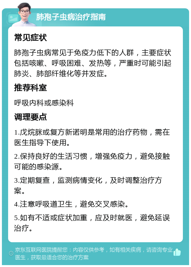 肺孢子虫病治疗指南 常见症状 肺孢子虫病常见于免疫力低下的人群，主要症状包括咳嗽、呼吸困难、发热等，严重时可能引起肺炎、肺部纤维化等并发症。 推荐科室 呼吸内科或感染科 调理要点 1.戊烷脒或复方新诺明是常用的治疗药物，需在医生指导下使用。 2.保持良好的生活习惯，增强免疫力，避免接触可能的感染源。 3.定期复查，监测病情变化，及时调整治疗方案。 4.注意呼吸道卫生，避免交叉感染。 5.如有不适或症状加重，应及时就医，避免延误治疗。