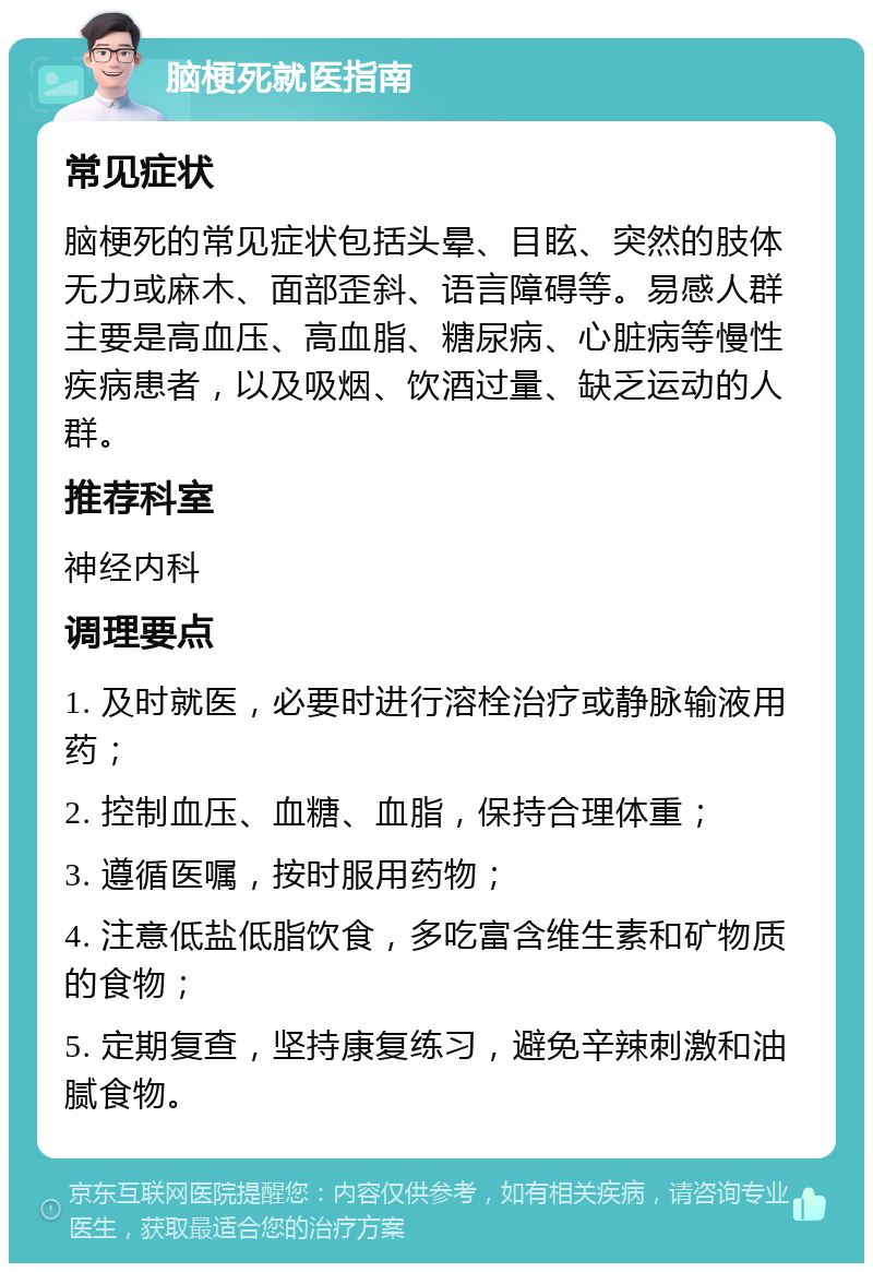 脑梗死就医指南 常见症状 脑梗死的常见症状包括头晕、目眩、突然的肢体无力或麻木、面部歪斜、语言障碍等。易感人群主要是高血压、高血脂、糖尿病、心脏病等慢性疾病患者，以及吸烟、饮酒过量、缺乏运动的人群。 推荐科室 神经内科 调理要点 1. 及时就医，必要时进行溶栓治疗或静脉输液用药； 2. 控制血压、血糖、血脂，保持合理体重； 3. 遵循医嘱，按时服用药物； 4. 注意低盐低脂饮食，多吃富含维生素和矿物质的食物； 5. 定期复查，坚持康复练习，避免辛辣刺激和油腻食物。