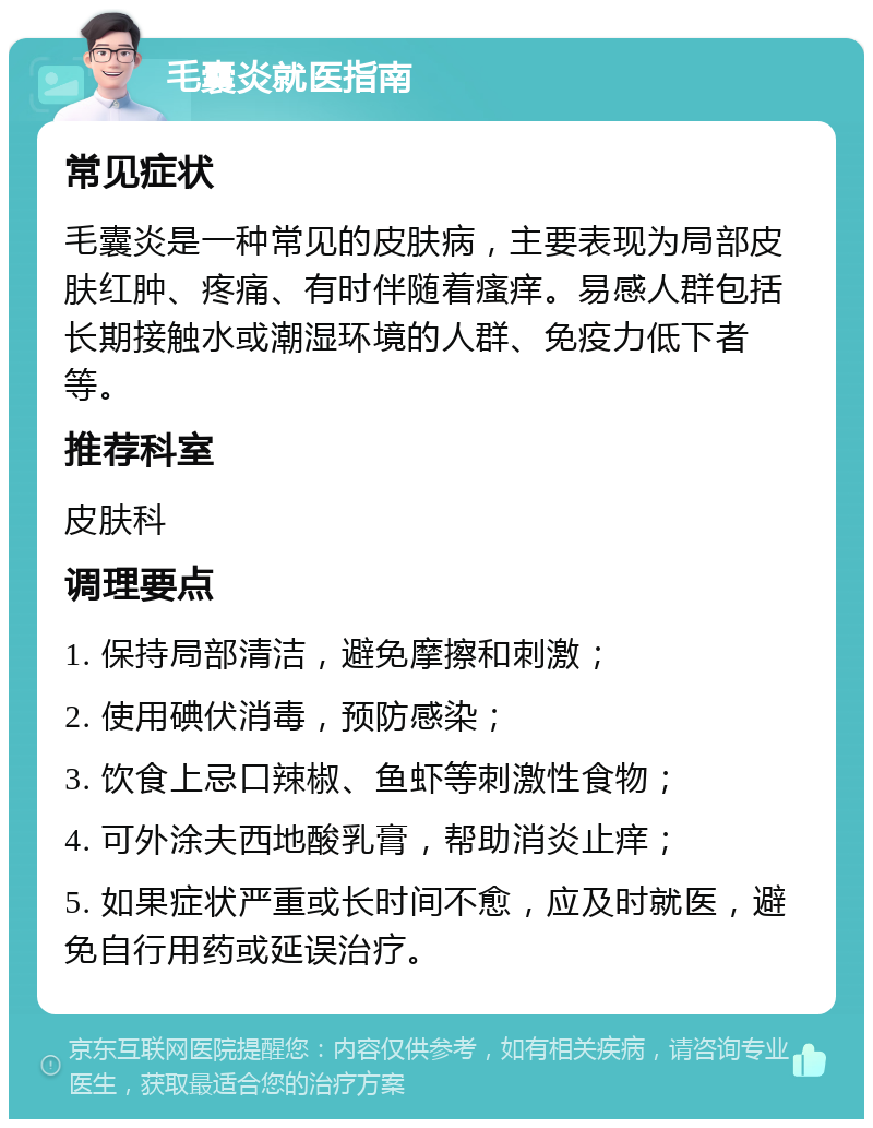 毛囊炎就医指南 常见症状 毛囊炎是一种常见的皮肤病，主要表现为局部皮肤红肿、疼痛、有时伴随着瘙痒。易感人群包括长期接触水或潮湿环境的人群、免疫力低下者等。 推荐科室 皮肤科 调理要点 1. 保持局部清洁，避免摩擦和刺激； 2. 使用碘伏消毒，预防感染； 3. 饮食上忌口辣椒、鱼虾等刺激性食物； 4. 可外涂夫西地酸乳膏，帮助消炎止痒； 5. 如果症状严重或长时间不愈，应及时就医，避免自行用药或延误治疗。