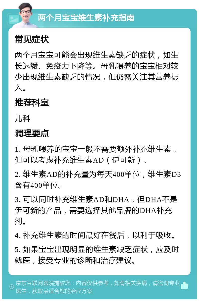 两个月宝宝维生素补充指南 常见症状 两个月宝宝可能会出现维生素缺乏的症状，如生长迟缓、免疫力下降等。母乳喂养的宝宝相对较少出现维生素缺乏的情况，但仍需关注其营养摄入。 推荐科室 儿科 调理要点 1. 母乳喂养的宝宝一般不需要额外补充维生素，但可以考虑补充维生素AD（伊可新）。 2. 维生素AD的补充量为每天400单位，维生素D3含有400单位。 3. 可以同时补充维生素AD和DHA，但DHA不是伊可新的产品，需要选择其他品牌的DHA补充剂。 4. 补充维生素的时间最好在餐后，以利于吸收。 5. 如果宝宝出现明显的维生素缺乏症状，应及时就医，接受专业的诊断和治疗建议。