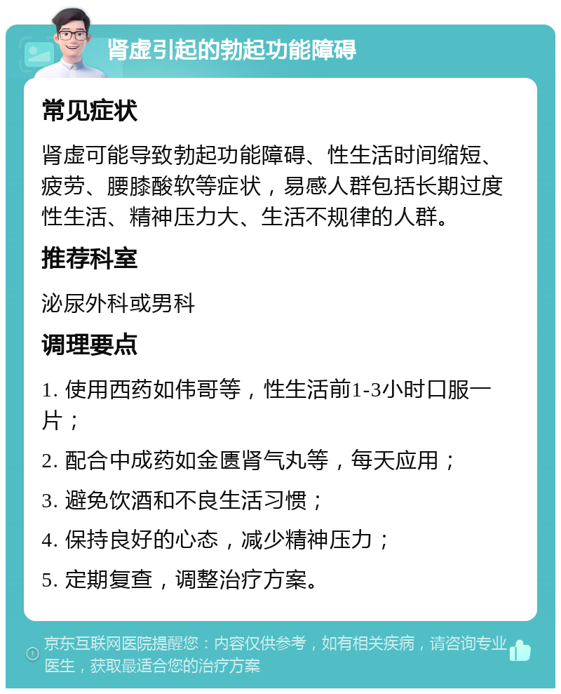 肾虚引起的勃起功能障碍 常见症状 肾虚可能导致勃起功能障碍、性生活时间缩短、疲劳、腰膝酸软等症状，易感人群包括长期过度性生活、精神压力大、生活不规律的人群。 推荐科室 泌尿外科或男科 调理要点 1. 使用西药如伟哥等，性生活前1-3小时口服一片； 2. 配合中成药如金匮肾气丸等，每天应用； 3. 避免饮酒和不良生活习惯； 4. 保持良好的心态，减少精神压力； 5. 定期复查，调整治疗方案。