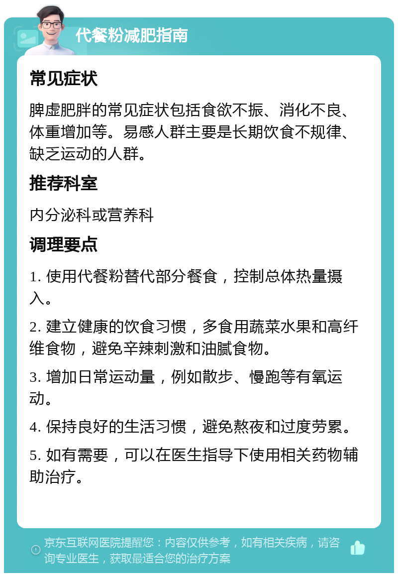 代餐粉减肥指南 常见症状 脾虚肥胖的常见症状包括食欲不振、消化不良、体重增加等。易感人群主要是长期饮食不规律、缺乏运动的人群。 推荐科室 内分泌科或营养科 调理要点 1. 使用代餐粉替代部分餐食，控制总体热量摄入。 2. 建立健康的饮食习惯，多食用蔬菜水果和高纤维食物，避免辛辣刺激和油腻食物。 3. 增加日常运动量，例如散步、慢跑等有氧运动。 4. 保持良好的生活习惯，避免熬夜和过度劳累。 5. 如有需要，可以在医生指导下使用相关药物辅助治疗。