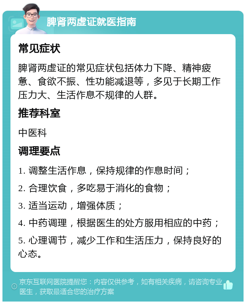 脾肾两虚证就医指南 常见症状 脾肾两虚证的常见症状包括体力下降、精神疲惫、食欲不振、性功能减退等，多见于长期工作压力大、生活作息不规律的人群。 推荐科室 中医科 调理要点 1. 调整生活作息，保持规律的作息时间； 2. 合理饮食，多吃易于消化的食物； 3. 适当运动，增强体质； 4. 中药调理，根据医生的处方服用相应的中药； 5. 心理调节，减少工作和生活压力，保持良好的心态。