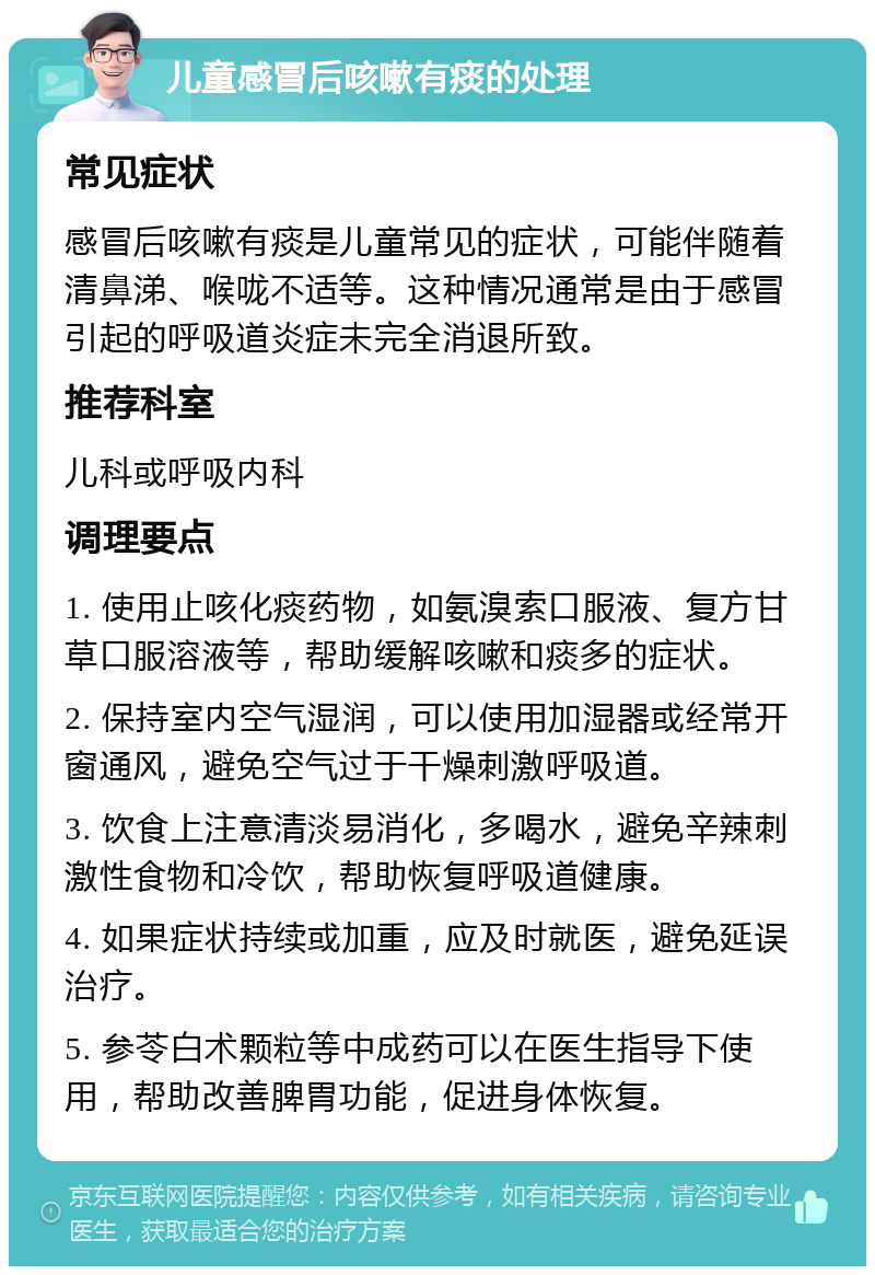 儿童感冒后咳嗽有痰的处理 常见症状 感冒后咳嗽有痰是儿童常见的症状，可能伴随着清鼻涕、喉咙不适等。这种情况通常是由于感冒引起的呼吸道炎症未完全消退所致。 推荐科室 儿科或呼吸内科 调理要点 1. 使用止咳化痰药物，如氨溴索口服液、复方甘草口服溶液等，帮助缓解咳嗽和痰多的症状。 2. 保持室内空气湿润，可以使用加湿器或经常开窗通风，避免空气过于干燥刺激呼吸道。 3. 饮食上注意清淡易消化，多喝水，避免辛辣刺激性食物和冷饮，帮助恢复呼吸道健康。 4. 如果症状持续或加重，应及时就医，避免延误治疗。 5. 参苓白术颗粒等中成药可以在医生指导下使用，帮助改善脾胃功能，促进身体恢复。