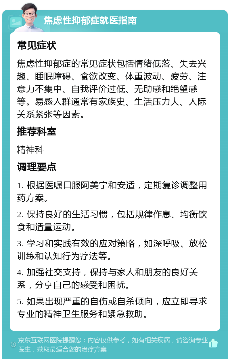 焦虑性抑郁症就医指南 常见症状 焦虑性抑郁症的常见症状包括情绪低落、失去兴趣、睡眠障碍、食欲改变、体重波动、疲劳、注意力不集中、自我评价过低、无助感和绝望感等。易感人群通常有家族史、生活压力大、人际关系紧张等因素。 推荐科室 精神科 调理要点 1. 根据医嘱口服阿美宁和安适，定期复诊调整用药方案。 2. 保持良好的生活习惯，包括规律作息、均衡饮食和适量运动。 3. 学习和实践有效的应对策略，如深呼吸、放松训练和认知行为疗法等。 4. 加强社交支持，保持与家人和朋友的良好关系，分享自己的感受和困扰。 5. 如果出现严重的自伤或自杀倾向，应立即寻求专业的精神卫生服务和紧急救助。