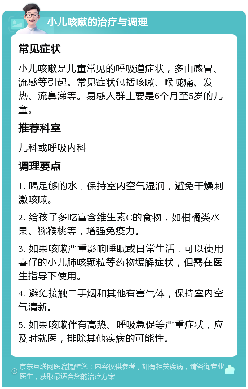 小儿咳嗽的治疗与调理 常见症状 小儿咳嗽是儿童常见的呼吸道症状，多由感冒、流感等引起。常见症状包括咳嗽、喉咙痛、发热、流鼻涕等。易感人群主要是6个月至5岁的儿童。 推荐科室 儿科或呼吸内科 调理要点 1. 喝足够的水，保持室内空气湿润，避免干燥刺激咳嗽。 2. 给孩子多吃富含维生素C的食物，如柑橘类水果、猕猴桃等，增强免疫力。 3. 如果咳嗽严重影响睡眠或日常生活，可以使用喜仔的小儿肺咳颗粒等药物缓解症状，但需在医生指导下使用。 4. 避免接触二手烟和其他有害气体，保持室内空气清新。 5. 如果咳嗽伴有高热、呼吸急促等严重症状，应及时就医，排除其他疾病的可能性。