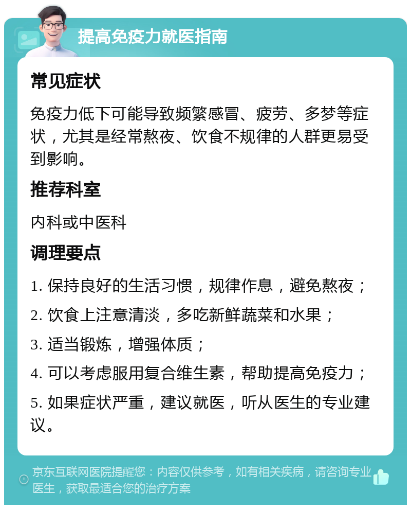 提高免疫力就医指南 常见症状 免疫力低下可能导致频繁感冒、疲劳、多梦等症状，尤其是经常熬夜、饮食不规律的人群更易受到影响。 推荐科室 内科或中医科 调理要点 1. 保持良好的生活习惯，规律作息，避免熬夜； 2. 饮食上注意清淡，多吃新鲜蔬菜和水果； 3. 适当锻炼，增强体质； 4. 可以考虑服用复合维生素，帮助提高免疫力； 5. 如果症状严重，建议就医，听从医生的专业建议。