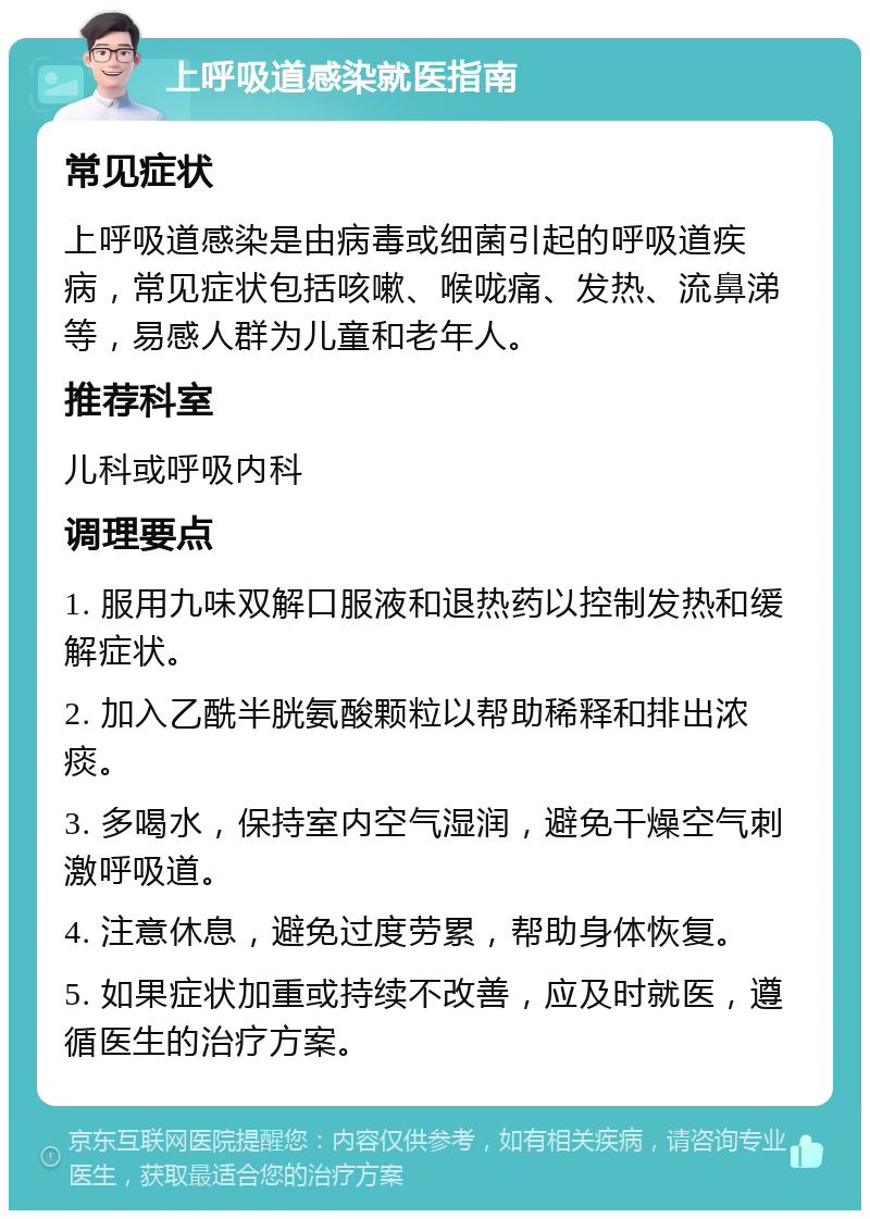 上呼吸道感染就医指南 常见症状 上呼吸道感染是由病毒或细菌引起的呼吸道疾病，常见症状包括咳嗽、喉咙痛、发热、流鼻涕等，易感人群为儿童和老年人。 推荐科室 儿科或呼吸内科 调理要点 1. 服用九味双解口服液和退热药以控制发热和缓解症状。 2. 加入乙酰半胱氨酸颗粒以帮助稀释和排出浓痰。 3. 多喝水，保持室内空气湿润，避免干燥空气刺激呼吸道。 4. 注意休息，避免过度劳累，帮助身体恢复。 5. 如果症状加重或持续不改善，应及时就医，遵循医生的治疗方案。