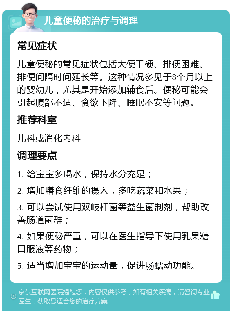 儿童便秘的治疗与调理 常见症状 儿童便秘的常见症状包括大便干硬、排便困难、排便间隔时间延长等。这种情况多见于8个月以上的婴幼儿，尤其是开始添加辅食后。便秘可能会引起腹部不适、食欲下降、睡眠不安等问题。 推荐科室 儿科或消化内科 调理要点 1. 给宝宝多喝水，保持水分充足； 2. 增加膳食纤维的摄入，多吃蔬菜和水果； 3. 可以尝试使用双岐杆菌等益生菌制剂，帮助改善肠道菌群； 4. 如果便秘严重，可以在医生指导下使用乳果糖口服液等药物； 5. 适当增加宝宝的运动量，促进肠蠕动功能。