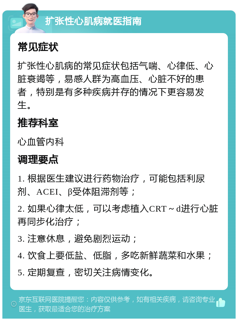 扩张性心肌病就医指南 常见症状 扩张性心肌病的常见症状包括气喘、心律低、心脏衰竭等，易感人群为高血压、心脏不好的患者，特别是有多种疾病并存的情况下更容易发生。 推荐科室 心血管内科 调理要点 1. 根据医生建议进行药物治疗，可能包括利尿剂、ACEI、β受体阻滞剂等； 2. 如果心律太低，可以考虑植入CRT～d进行心脏再同步化治疗； 3. 注意休息，避免剧烈运动； 4. 饮食上要低盐、低脂，多吃新鲜蔬菜和水果； 5. 定期复查，密切关注病情变化。