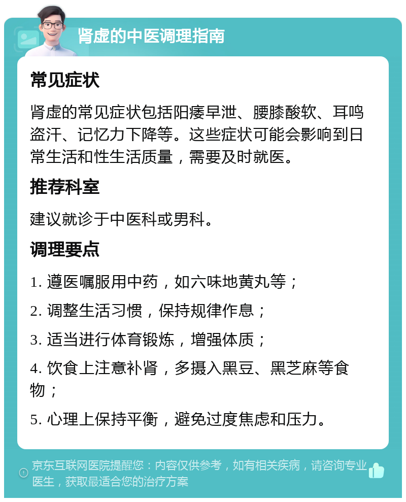 肾虚的中医调理指南 常见症状 肾虚的常见症状包括阳痿早泄、腰膝酸软、耳鸣盗汗、记忆力下降等。这些症状可能会影响到日常生活和性生活质量，需要及时就医。 推荐科室 建议就诊于中医科或男科。 调理要点 1. 遵医嘱服用中药，如六味地黄丸等； 2. 调整生活习惯，保持规律作息； 3. 适当进行体育锻炼，增强体质； 4. 饮食上注意补肾，多摄入黑豆、黑芝麻等食物； 5. 心理上保持平衡，避免过度焦虑和压力。