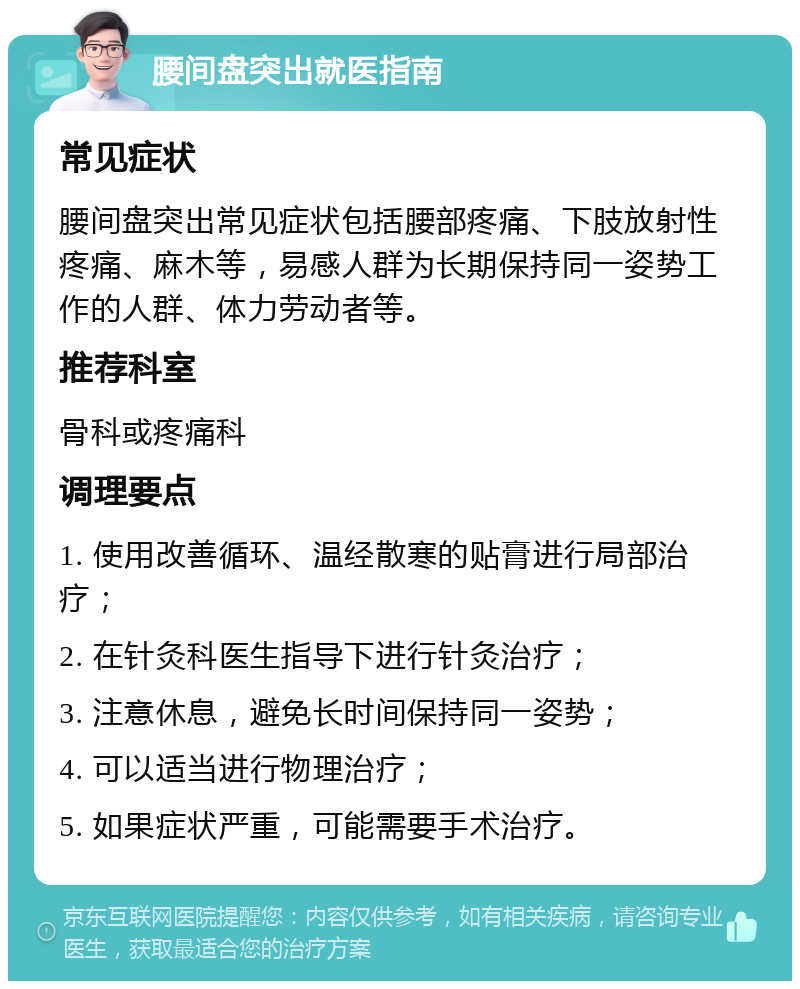 腰间盘突出就医指南 常见症状 腰间盘突出常见症状包括腰部疼痛、下肢放射性疼痛、麻木等，易感人群为长期保持同一姿势工作的人群、体力劳动者等。 推荐科室 骨科或疼痛科 调理要点 1. 使用改善循环、温经散寒的贴膏进行局部治疗； 2. 在针灸科医生指导下进行针灸治疗； 3. 注意休息，避免长时间保持同一姿势； 4. 可以适当进行物理治疗； 5. 如果症状严重，可能需要手术治疗。