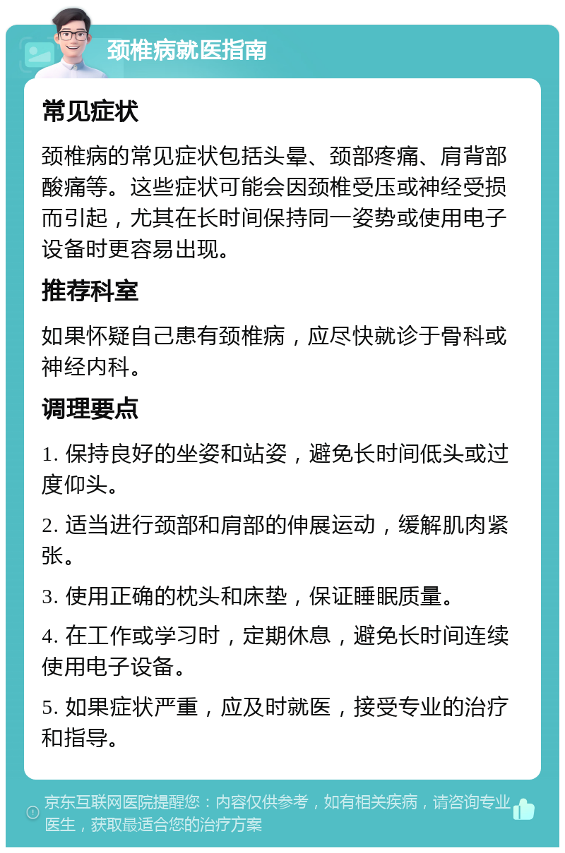 颈椎病就医指南 常见症状 颈椎病的常见症状包括头晕、颈部疼痛、肩背部酸痛等。这些症状可能会因颈椎受压或神经受损而引起，尤其在长时间保持同一姿势或使用电子设备时更容易出现。 推荐科室 如果怀疑自己患有颈椎病，应尽快就诊于骨科或神经内科。 调理要点 1. 保持良好的坐姿和站姿，避免长时间低头或过度仰头。 2. 适当进行颈部和肩部的伸展运动，缓解肌肉紧张。 3. 使用正确的枕头和床垫，保证睡眠质量。 4. 在工作或学习时，定期休息，避免长时间连续使用电子设备。 5. 如果症状严重，应及时就医，接受专业的治疗和指导。