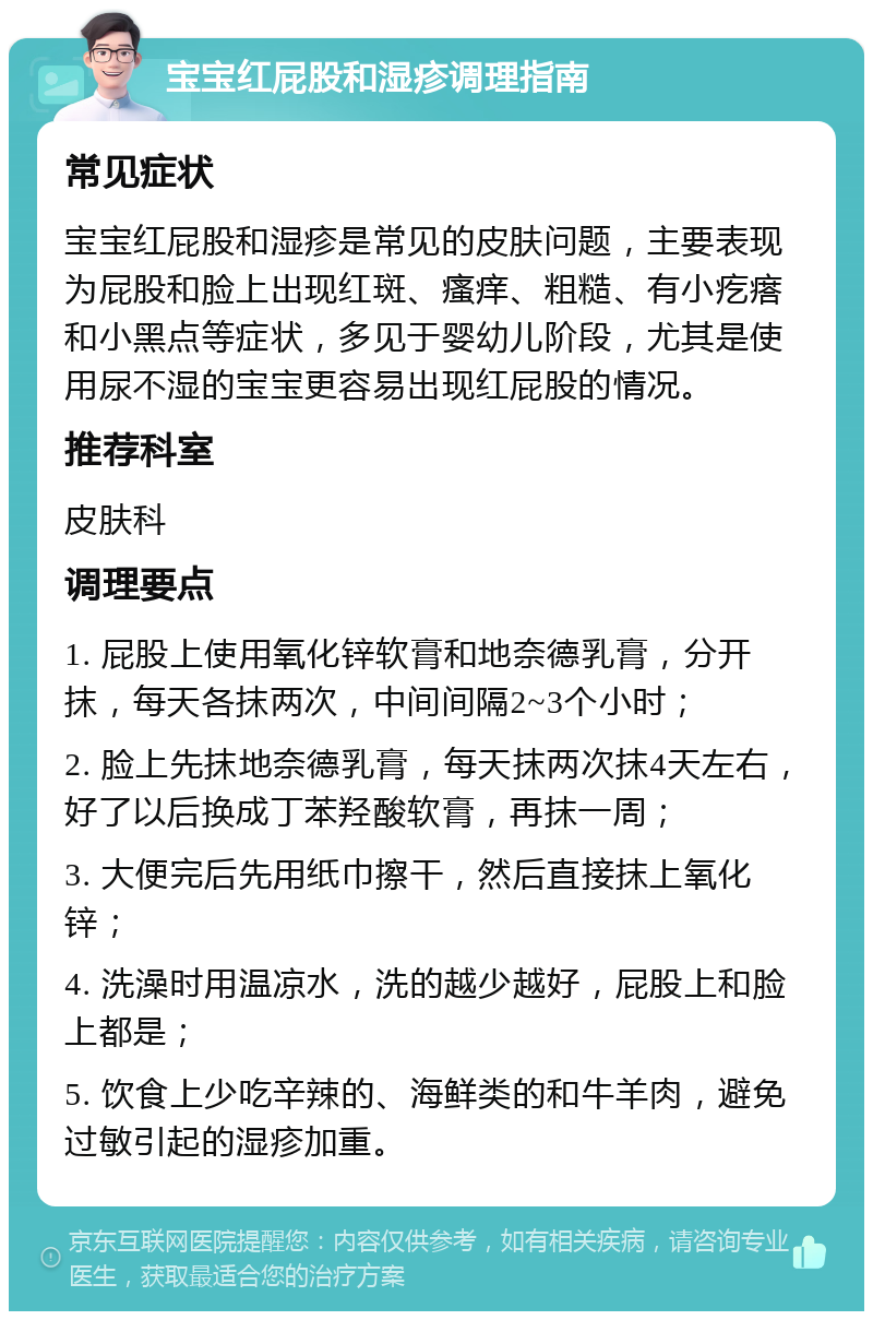 宝宝红屁股和湿疹调理指南 常见症状 宝宝红屁股和湿疹是常见的皮肤问题，主要表现为屁股和脸上出现红斑、瘙痒、粗糙、有小疙瘩和小黑点等症状，多见于婴幼儿阶段，尤其是使用尿不湿的宝宝更容易出现红屁股的情况。 推荐科室 皮肤科 调理要点 1. 屁股上使用氧化锌软膏和地奈德乳膏，分开抹，每天各抹两次，中间间隔2~3个小时； 2. 脸上先抹地奈德乳膏，每天抹两次抹4天左右，好了以后换成丁苯羟酸软膏，再抹一周； 3. 大便完后先用纸巾擦干，然后直接抹上氧化锌； 4. 洗澡时用温凉水，洗的越少越好，屁股上和脸上都是； 5. 饮食上少吃辛辣的、海鲜类的和牛羊肉，避免过敏引起的湿疹加重。