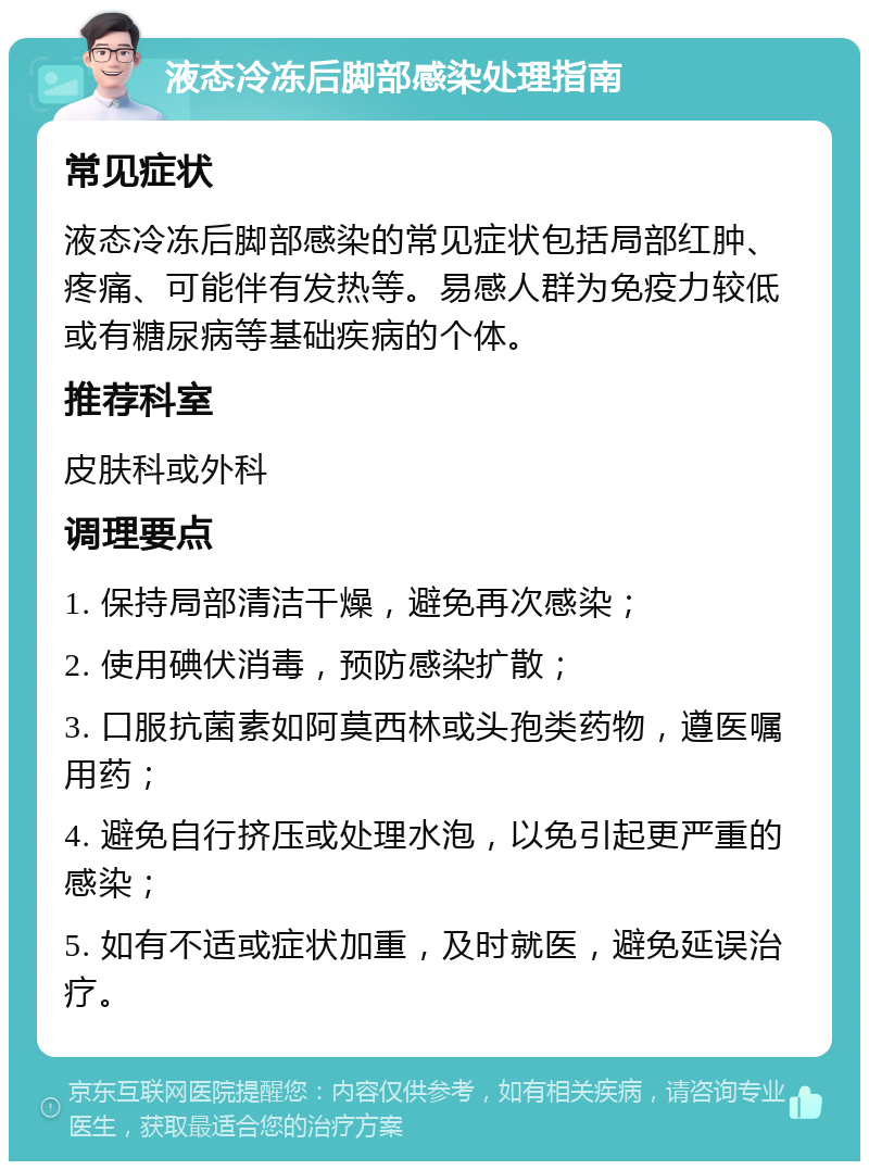 液态冷冻后脚部感染处理指南 常见症状 液态冷冻后脚部感染的常见症状包括局部红肿、疼痛、可能伴有发热等。易感人群为免疫力较低或有糖尿病等基础疾病的个体。 推荐科室 皮肤科或外科 调理要点 1. 保持局部清洁干燥，避免再次感染； 2. 使用碘伏消毒，预防感染扩散； 3. 口服抗菌素如阿莫西林或头孢类药物，遵医嘱用药； 4. 避免自行挤压或处理水泡，以免引起更严重的感染； 5. 如有不适或症状加重，及时就医，避免延误治疗。