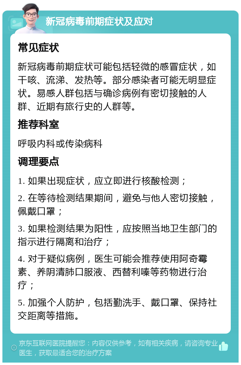 新冠病毒前期症状及应对 常见症状 新冠病毒前期症状可能包括轻微的感冒症状，如干咳、流涕、发热等。部分感染者可能无明显症状。易感人群包括与确诊病例有密切接触的人群、近期有旅行史的人群等。 推荐科室 呼吸内科或传染病科 调理要点 1. 如果出现症状，应立即进行核酸检测； 2. 在等待检测结果期间，避免与他人密切接触，佩戴口罩； 3. 如果检测结果为阳性，应按照当地卫生部门的指示进行隔离和治疗； 4. 对于疑似病例，医生可能会推荐使用阿奇霉素、养阴清肺口服液、西替利嗪等药物进行治疗； 5. 加强个人防护，包括勤洗手、戴口罩、保持社交距离等措施。