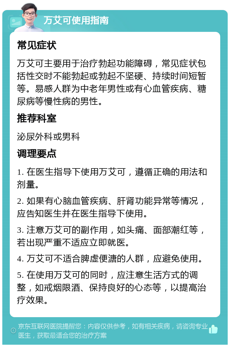 万艾可使用指南 常见症状 万艾可主要用于治疗勃起功能障碍，常见症状包括性交时不能勃起或勃起不坚硬、持续时间短暂等。易感人群为中老年男性或有心血管疾病、糖尿病等慢性病的男性。 推荐科室 泌尿外科或男科 调理要点 1. 在医生指导下使用万艾可，遵循正确的用法和剂量。 2. 如果有心脑血管疾病、肝肾功能异常等情况，应告知医生并在医生指导下使用。 3. 注意万艾可的副作用，如头痛、面部潮红等，若出现严重不适应立即就医。 4. 万艾可不适合脾虚便溏的人群，应避免使用。 5. 在使用万艾可的同时，应注意生活方式的调整，如戒烟限酒、保持良好的心态等，以提高治疗效果。