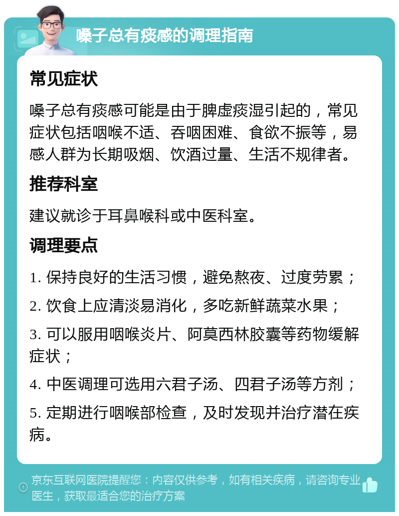 嗓子总有痰感的调理指南 常见症状 嗓子总有痰感可能是由于脾虚痰湿引起的，常见症状包括咽喉不适、吞咽困难、食欲不振等，易感人群为长期吸烟、饮酒过量、生活不规律者。 推荐科室 建议就诊于耳鼻喉科或中医科室。 调理要点 1. 保持良好的生活习惯，避免熬夜、过度劳累； 2. 饮食上应清淡易消化，多吃新鲜蔬菜水果； 3. 可以服用咽喉炎片、阿莫西林胶囊等药物缓解症状； 4. 中医调理可选用六君子汤、四君子汤等方剂； 5. 定期进行咽喉部检查，及时发现并治疗潜在疾病。