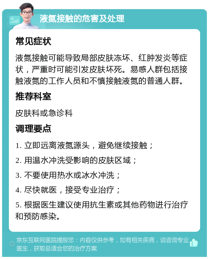 液氮接触的危害及处理 常见症状 液氮接触可能导致局部皮肤冻坏、红肿发炎等症状，严重时可能引发皮肤坏死。易感人群包括接触液氮的工作人员和不慎接触液氮的普通人群。 推荐科室 皮肤科或急诊科 调理要点 1. 立即远离液氮源头，避免继续接触； 2. 用温水冲洗受影响的皮肤区域； 3. 不要使用热水或冰水冲洗； 4. 尽快就医，接受专业治疗； 5. 根据医生建议使用抗生素或其他药物进行治疗和预防感染。