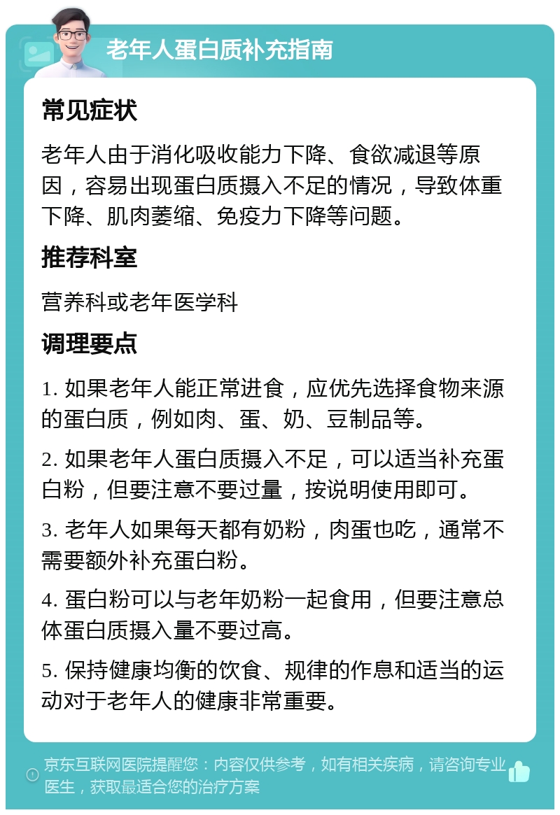 老年人蛋白质补充指南 常见症状 老年人由于消化吸收能力下降、食欲减退等原因，容易出现蛋白质摄入不足的情况，导致体重下降、肌肉萎缩、免疫力下降等问题。 推荐科室 营养科或老年医学科 调理要点 1. 如果老年人能正常进食，应优先选择食物来源的蛋白质，例如肉、蛋、奶、豆制品等。 2. 如果老年人蛋白质摄入不足，可以适当补充蛋白粉，但要注意不要过量，按说明使用即可。 3. 老年人如果每天都有奶粉，肉蛋也吃，通常不需要额外补充蛋白粉。 4. 蛋白粉可以与老年奶粉一起食用，但要注意总体蛋白质摄入量不要过高。 5. 保持健康均衡的饮食、规律的作息和适当的运动对于老年人的健康非常重要。