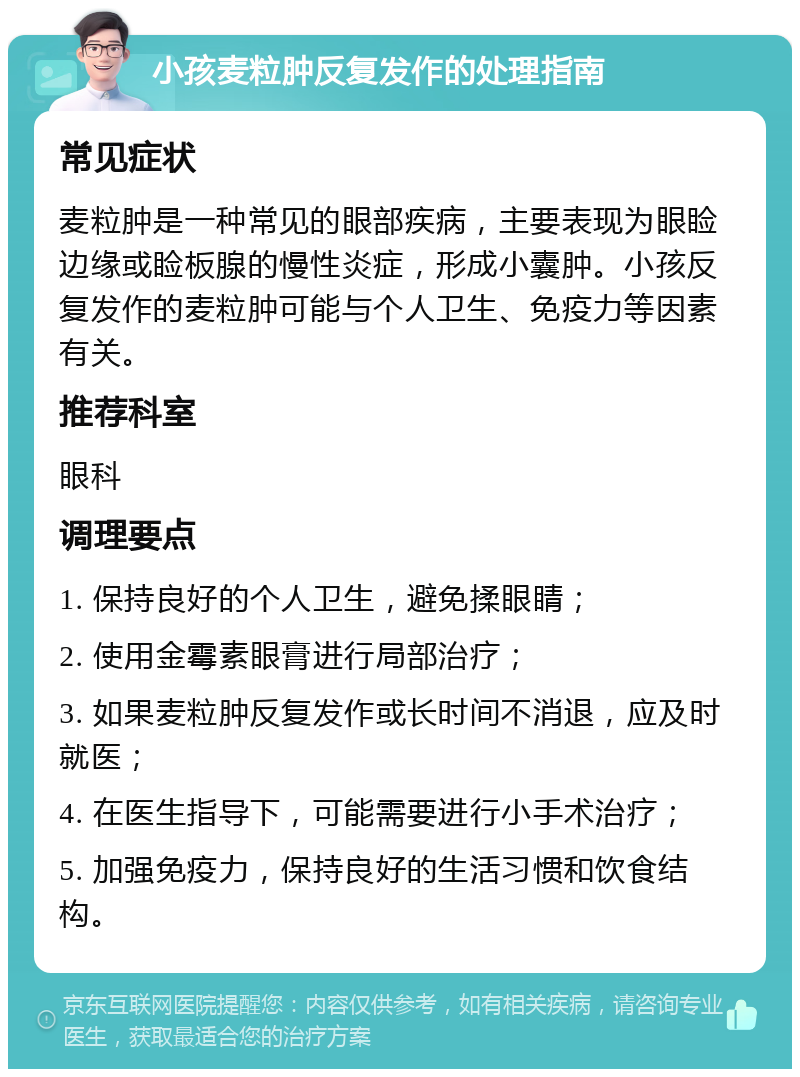 小孩麦粒肿反复发作的处理指南 常见症状 麦粒肿是一种常见的眼部疾病，主要表现为眼睑边缘或睑板腺的慢性炎症，形成小囊肿。小孩反复发作的麦粒肿可能与个人卫生、免疫力等因素有关。 推荐科室 眼科 调理要点 1. 保持良好的个人卫生，避免揉眼睛； 2. 使用金霉素眼膏进行局部治疗； 3. 如果麦粒肿反复发作或长时间不消退，应及时就医； 4. 在医生指导下，可能需要进行小手术治疗； 5. 加强免疫力，保持良好的生活习惯和饮食结构。