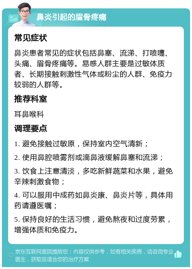 鼻炎引起的眉骨疼痛 常见症状 鼻炎患者常见的症状包括鼻塞、流涕、打喷嚏、头痛、眉骨疼痛等。易感人群主要是过敏体质者、长期接触刺激性气体或粉尘的人群、免疫力较弱的人群等。 推荐科室 耳鼻喉科 调理要点 1. 避免接触过敏原，保持室内空气清新； 2. 使用鼻腔喷雾剂或滴鼻液缓解鼻塞和流涕； 3. 饮食上注意清淡，多吃新鲜蔬菜和水果，避免辛辣刺激食物； 4. 可以服用中成药如鼻炎康、鼻炎片等，具体用药请遵医嘱； 5. 保持良好的生活习惯，避免熬夜和过度劳累，增强体质和免疫力。