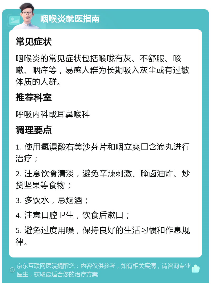 咽喉炎就医指南 常见症状 咽喉炎的常见症状包括喉咙有灰、不舒服、咳嗽、咽痒等，易感人群为长期吸入灰尘或有过敏体质的人群。 推荐科室 呼吸内科或耳鼻喉科 调理要点 1. 使用氢溴酸右美沙芬片和咽立爽口含滴丸进行治疗； 2. 注意饮食清淡，避免辛辣刺激、腌卤油炸、炒货坚果等食物； 3. 多饮水，忌烟酒； 4. 注意口腔卫生，饮食后漱口； 5. 避免过度用嗓，保持良好的生活习惯和作息规律。