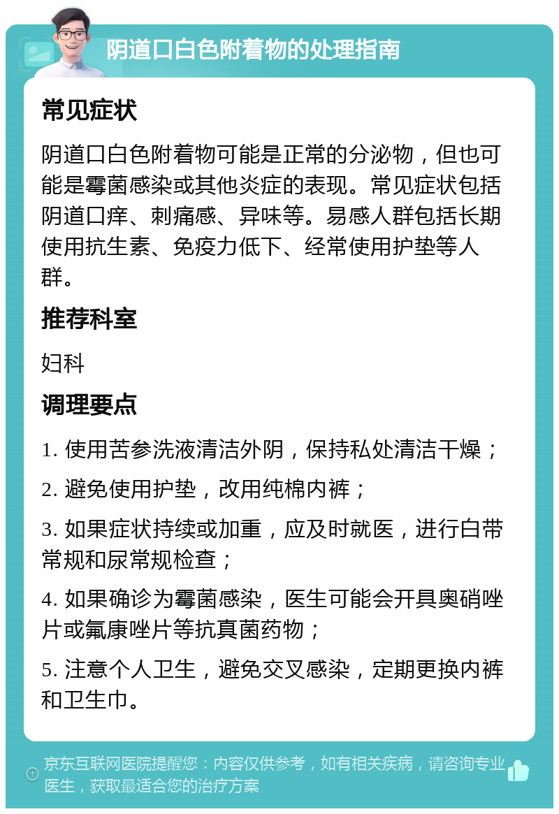 阴道口白色附着物的处理指南 常见症状 阴道口白色附着物可能是正常的分泌物，但也可能是霉菌感染或其他炎症的表现。常见症状包括阴道口痒、刺痛感、异味等。易感人群包括长期使用抗生素、免疫力低下、经常使用护垫等人群。 推荐科室 妇科 调理要点 1. 使用苦参洗液清洁外阴，保持私处清洁干燥； 2. 避免使用护垫，改用纯棉内裤； 3. 如果症状持续或加重，应及时就医，进行白带常规和尿常规检查； 4. 如果确诊为霉菌感染，医生可能会开具奥硝唑片或氟康唑片等抗真菌药物； 5. 注意个人卫生，避免交叉感染，定期更换内裤和卫生巾。