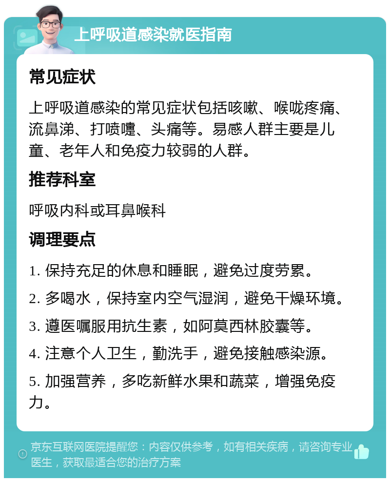 上呼吸道感染就医指南 常见症状 上呼吸道感染的常见症状包括咳嗽、喉咙疼痛、流鼻涕、打喷嚏、头痛等。易感人群主要是儿童、老年人和免疫力较弱的人群。 推荐科室 呼吸内科或耳鼻喉科 调理要点 1. 保持充足的休息和睡眠，避免过度劳累。 2. 多喝水，保持室内空气湿润，避免干燥环境。 3. 遵医嘱服用抗生素，如阿莫西林胶囊等。 4. 注意个人卫生，勤洗手，避免接触感染源。 5. 加强营养，多吃新鲜水果和蔬菜，增强免疫力。