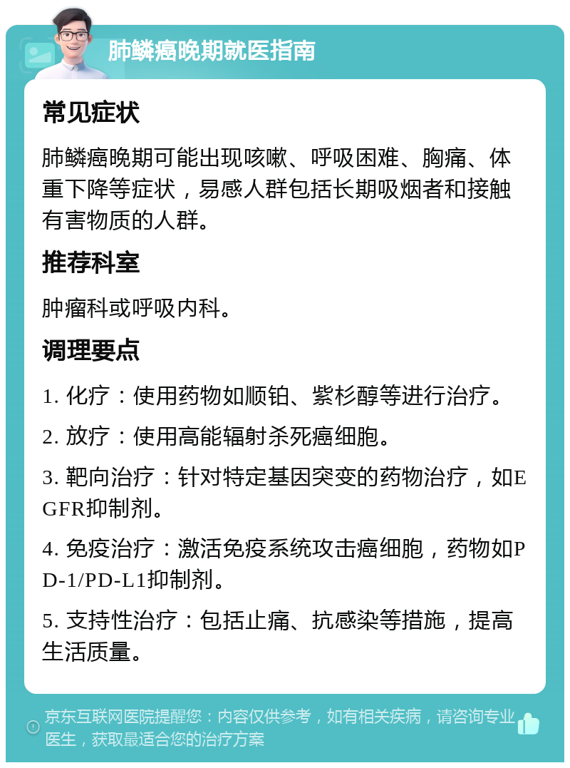 肺鳞癌晚期就医指南 常见症状 肺鳞癌晚期可能出现咳嗽、呼吸困难、胸痛、体重下降等症状，易感人群包括长期吸烟者和接触有害物质的人群。 推荐科室 肿瘤科或呼吸内科。 调理要点 1. 化疗：使用药物如顺铂、紫杉醇等进行治疗。 2. 放疗：使用高能辐射杀死癌细胞。 3. 靶向治疗：针对特定基因突变的药物治疗，如EGFR抑制剂。 4. 免疫治疗：激活免疫系统攻击癌细胞，药物如PD-1/PD-L1抑制剂。 5. 支持性治疗：包括止痛、抗感染等措施，提高生活质量。