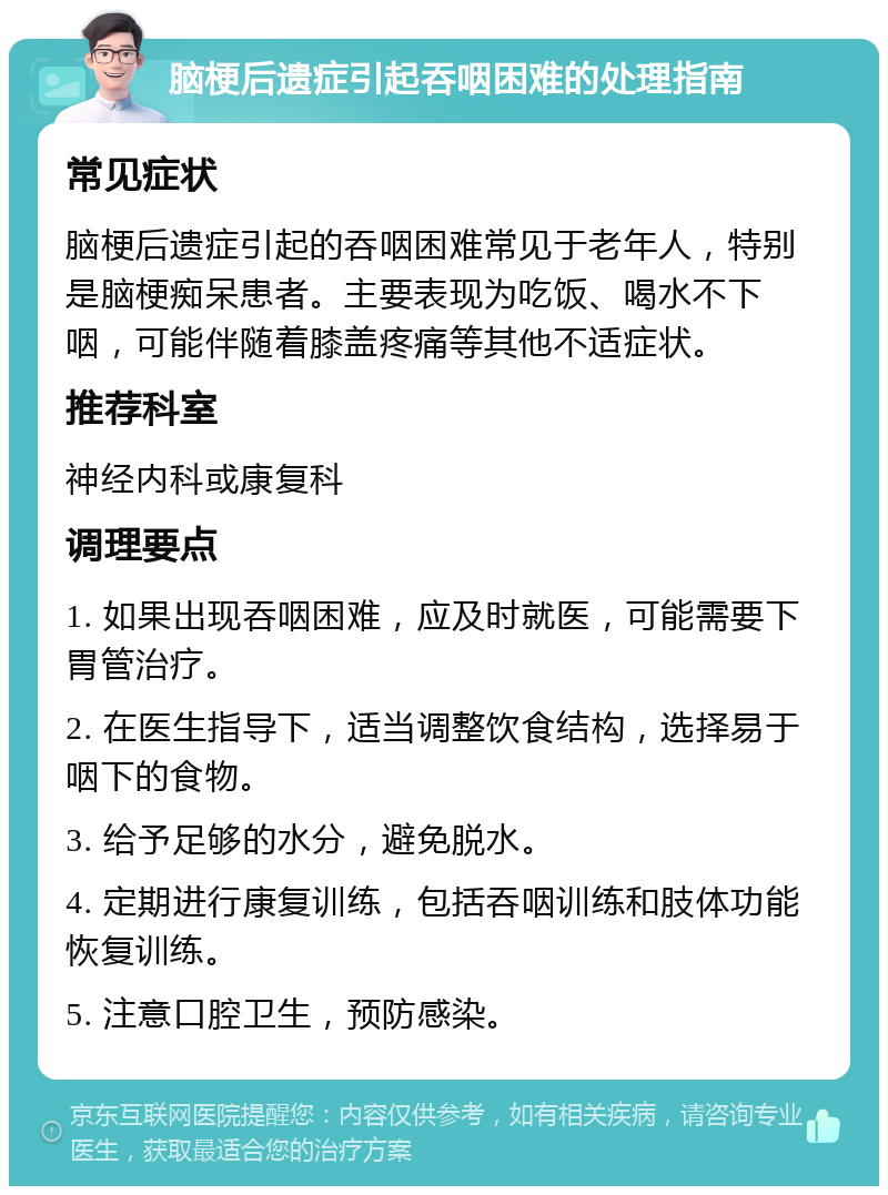 脑梗后遗症引起吞咽困难的处理指南 常见症状 脑梗后遗症引起的吞咽困难常见于老年人，特别是脑梗痴呆患者。主要表现为吃饭、喝水不下咽，可能伴随着膝盖疼痛等其他不适症状。 推荐科室 神经内科或康复科 调理要点 1. 如果出现吞咽困难，应及时就医，可能需要下胃管治疗。 2. 在医生指导下，适当调整饮食结构，选择易于咽下的食物。 3. 给予足够的水分，避免脱水。 4. 定期进行康复训练，包括吞咽训练和肢体功能恢复训练。 5. 注意口腔卫生，预防感染。