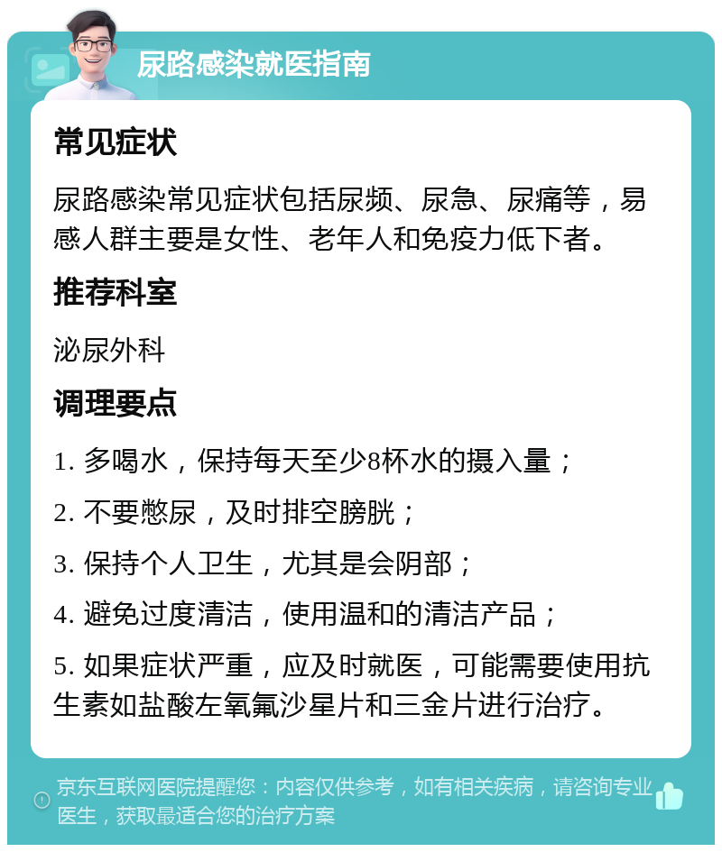 尿路感染就医指南 常见症状 尿路感染常见症状包括尿频、尿急、尿痛等，易感人群主要是女性、老年人和免疫力低下者。 推荐科室 泌尿外科 调理要点 1. 多喝水，保持每天至少8杯水的摄入量； 2. 不要憋尿，及时排空膀胱； 3. 保持个人卫生，尤其是会阴部； 4. 避免过度清洁，使用温和的清洁产品； 5. 如果症状严重，应及时就医，可能需要使用抗生素如盐酸左氧氟沙星片和三金片进行治疗。