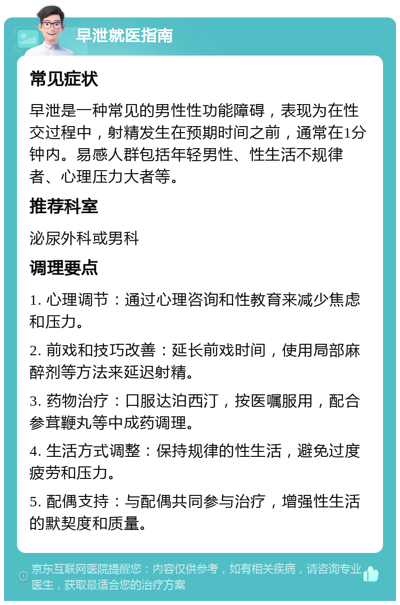 早泄就医指南 常见症状 早泄是一种常见的男性性功能障碍，表现为在性交过程中，射精发生在预期时间之前，通常在1分钟内。易感人群包括年轻男性、性生活不规律者、心理压力大者等。 推荐科室 泌尿外科或男科 调理要点 1. 心理调节：通过心理咨询和性教育来减少焦虑和压力。 2. 前戏和技巧改善：延长前戏时间，使用局部麻醉剂等方法来延迟射精。 3. 药物治疗：口服达泊西汀，按医嘱服用，配合参茸鞭丸等中成药调理。 4. 生活方式调整：保持规律的性生活，避免过度疲劳和压力。 5. 配偶支持：与配偶共同参与治疗，增强性生活的默契度和质量。