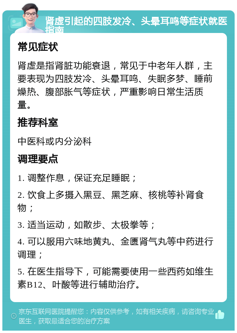 肾虚引起的四肢发冷、头晕耳鸣等症状就医指南 常见症状 肾虚是指肾脏功能衰退，常见于中老年人群，主要表现为四肢发冷、头晕耳鸣、失眠多梦、睡前燥热、腹部胀气等症状，严重影响日常生活质量。 推荐科室 中医科或内分泌科 调理要点 1. 调整作息，保证充足睡眠； 2. 饮食上多摄入黑豆、黑芝麻、核桃等补肾食物； 3. 适当运动，如散步、太极拳等； 4. 可以服用六味地黄丸、金匮肾气丸等中药进行调理； 5. 在医生指导下，可能需要使用一些西药如维生素B12、叶酸等进行辅助治疗。