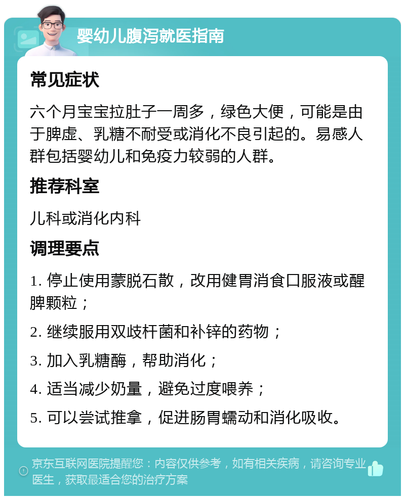 婴幼儿腹泻就医指南 常见症状 六个月宝宝拉肚子一周多，绿色大便，可能是由于脾虚、乳糖不耐受或消化不良引起的。易感人群包括婴幼儿和免疫力较弱的人群。 推荐科室 儿科或消化内科 调理要点 1. 停止使用蒙脱石散，改用健胃消食口服液或醒脾颗粒； 2. 继续服用双歧杆菌和补锌的药物； 3. 加入乳糖酶，帮助消化； 4. 适当减少奶量，避免过度喂养； 5. 可以尝试推拿，促进肠胃蠕动和消化吸收。