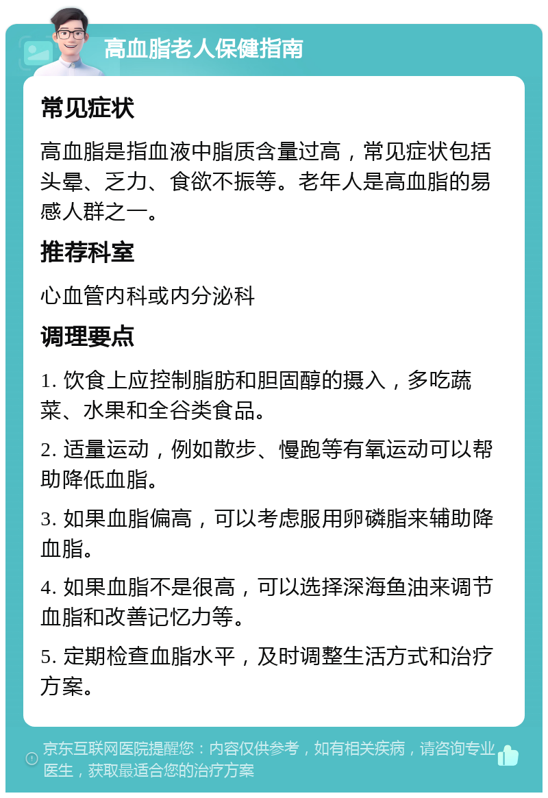 高血脂老人保健指南 常见症状 高血脂是指血液中脂质含量过高，常见症状包括头晕、乏力、食欲不振等。老年人是高血脂的易感人群之一。 推荐科室 心血管内科或内分泌科 调理要点 1. 饮食上应控制脂肪和胆固醇的摄入，多吃蔬菜、水果和全谷类食品。 2. 适量运动，例如散步、慢跑等有氧运动可以帮助降低血脂。 3. 如果血脂偏高，可以考虑服用卵磷脂来辅助降血脂。 4. 如果血脂不是很高，可以选择深海鱼油来调节血脂和改善记忆力等。 5. 定期检查血脂水平，及时调整生活方式和治疗方案。