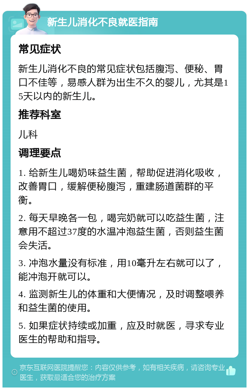 新生儿消化不良就医指南 常见症状 新生儿消化不良的常见症状包括腹泻、便秘、胃口不佳等，易感人群为出生不久的婴儿，尤其是15天以内的新生儿。 推荐科室 儿科 调理要点 1. 给新生儿喝奶味益生菌，帮助促进消化吸收，改善胃口，缓解便秘腹泻，重建肠道菌群的平衡。 2. 每天早晚各一包，喝完奶就可以吃益生菌，注意用不超过37度的水温冲泡益生菌，否则益生菌会失活。 3. 冲泡水量没有标准，用10毫升左右就可以了，能冲泡开就可以。 4. 监测新生儿的体重和大便情况，及时调整喂养和益生菌的使用。 5. 如果症状持续或加重，应及时就医，寻求专业医生的帮助和指导。