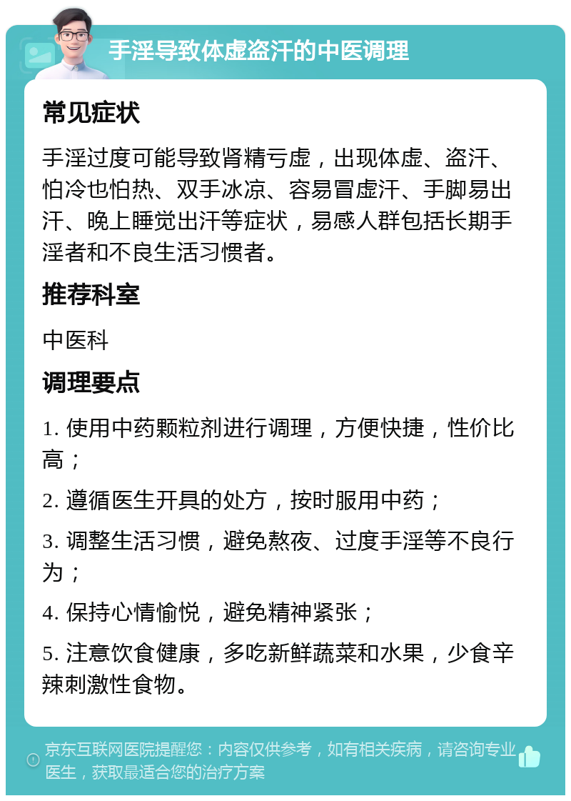 手淫导致体虚盗汗的中医调理 常见症状 手淫过度可能导致肾精亏虚，出现体虚、盗汗、怕冷也怕热、双手冰凉、容易冒虚汗、手脚易出汗、晚上睡觉出汗等症状，易感人群包括长期手淫者和不良生活习惯者。 推荐科室 中医科 调理要点 1. 使用中药颗粒剂进行调理，方便快捷，性价比高； 2. 遵循医生开具的处方，按时服用中药； 3. 调整生活习惯，避免熬夜、过度手淫等不良行为； 4. 保持心情愉悦，避免精神紧张； 5. 注意饮食健康，多吃新鲜蔬菜和水果，少食辛辣刺激性食物。