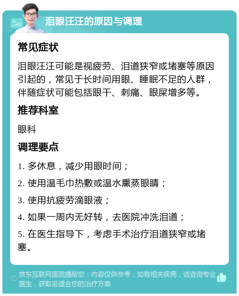 泪眼汪汪的原因与调理 常见症状 泪眼汪汪可能是视疲劳、泪道狭窄或堵塞等原因引起的，常见于长时间用眼、睡眠不足的人群，伴随症状可能包括眼干、刺痛、眼屎增多等。 推荐科室 眼科 调理要点 1. 多休息，减少用眼时间； 2. 使用温毛巾热敷或温水熏蒸眼睛； 3. 使用抗疲劳滴眼液； 4. 如果一周内无好转，去医院冲洗泪道； 5. 在医生指导下，考虑手术治疗泪道狭窄或堵塞。